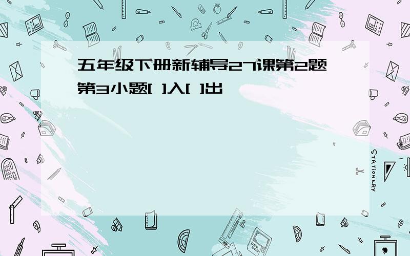 五年级下册新辅导27课第2题第3小题[ ]入[ ]出