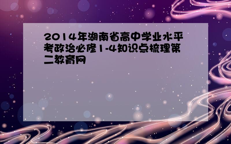 2014年湖南省高中学业水平考政治必修1-4知识点梳理第二教育网