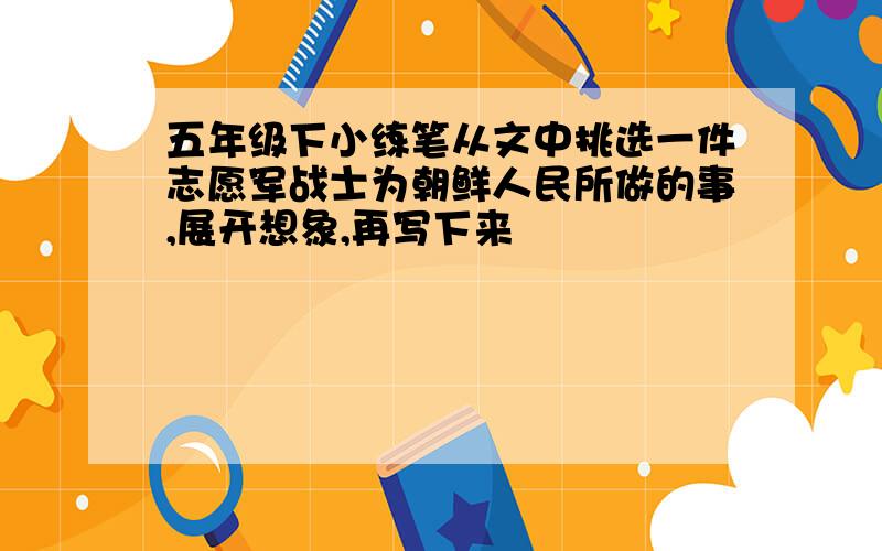 五年级下小练笔从文中挑选一件志愿军战士为朝鲜人民所做的事,展开想象,再写下来