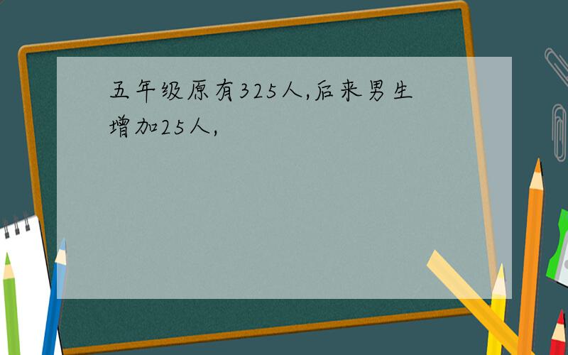 五年级原有325人,后来男生增加25人,