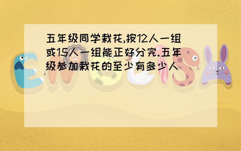 五年级同学栽花,按12人一组或15人一组能正好分完.五年级参加栽花的至少有多少人