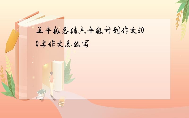 五年级总结六年级计划作文500字作文怎么写