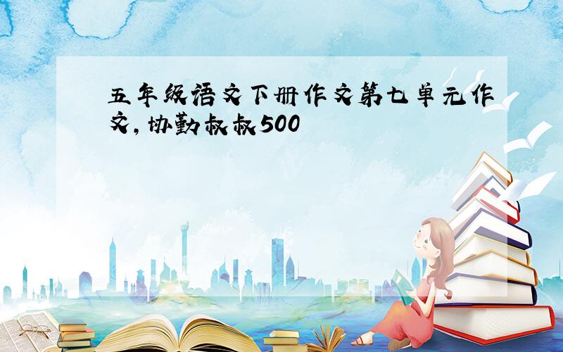 五年级语文下册作文第七单元作文,协勤叔叔500