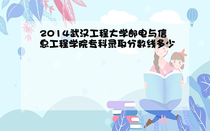 2014武汉工程大学邮电与信息工程学院专科录取分数线多少