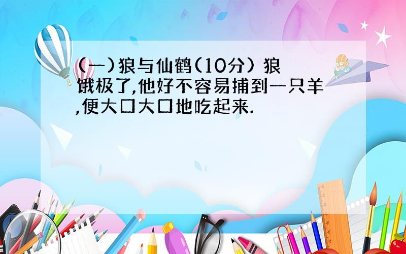 (一)狼与仙鹤(10分) 狼饿极了,他好不容易捕到一只羊,便大口大口地吃起来.