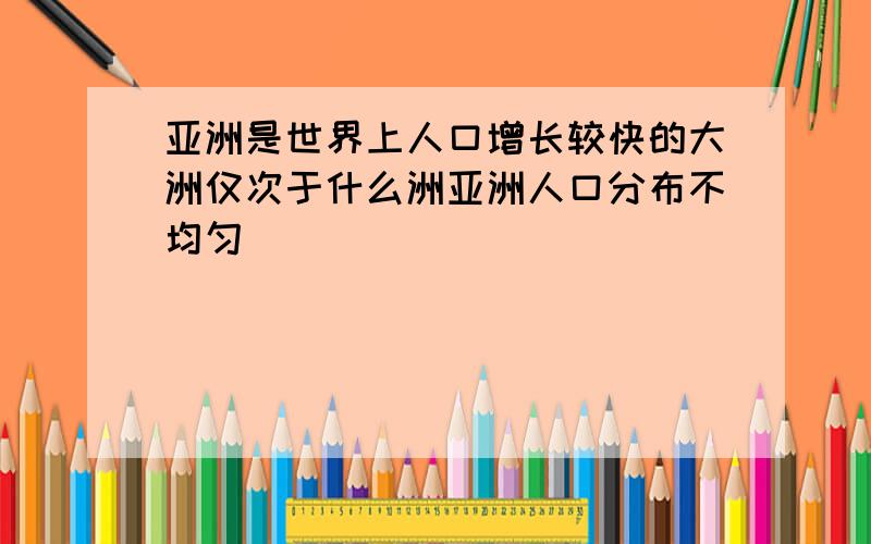 亚洲是世界上人口增长较快的大洲仅次于什么洲亚洲人口分布不均匀