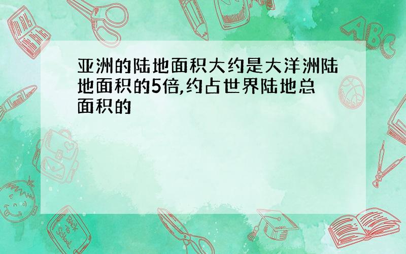 亚洲的陆地面积大约是大洋洲陆地面积的5倍,约占世界陆地总面积的