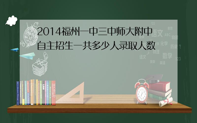 2014福州一中三中师大附中自主招生一共多少人录取人数