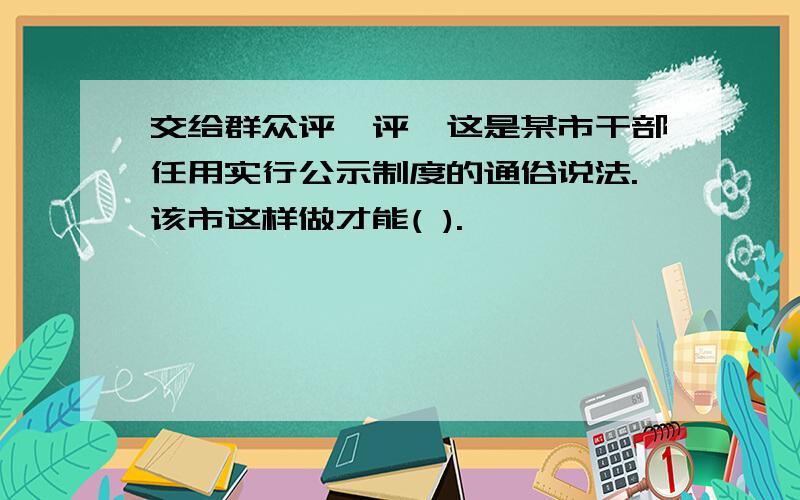 交给群众评一评"这是某市干部任用实行公示制度的通俗说法.该市这样做才能( ).