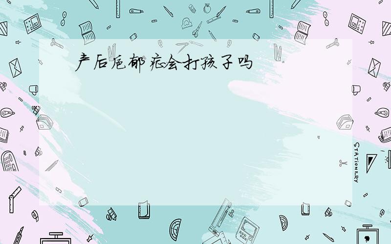 产后抑郁症会打孩子吗