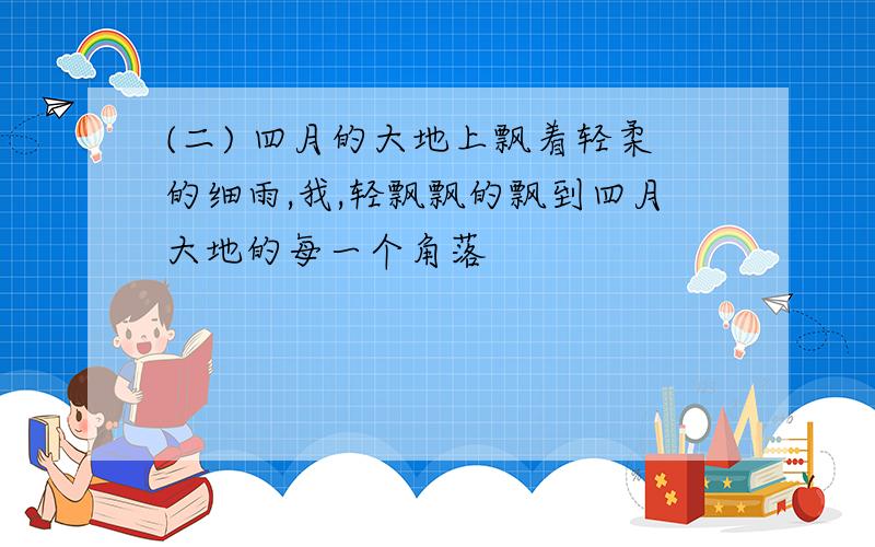 (二) 四月的大地上飘着轻柔的细雨,我,轻飘飘的飘到四月大地的每一个角落