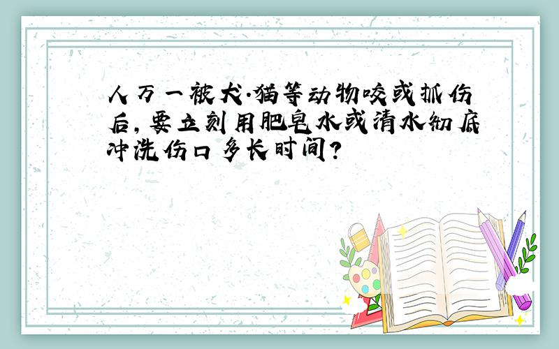 人万一被犬.猫等动物咬或抓伤后,要立刻用肥皂水或清水彻底冲洗伤口多长时间?