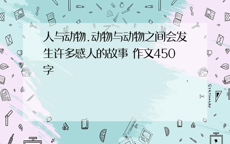 人与动物.动物与动物之间会发生许多感人的故事 作文450字