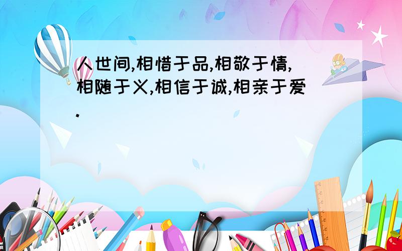 人世间,相惜于品,相敬于情,相随于义,相信于诚,相亲于爱.