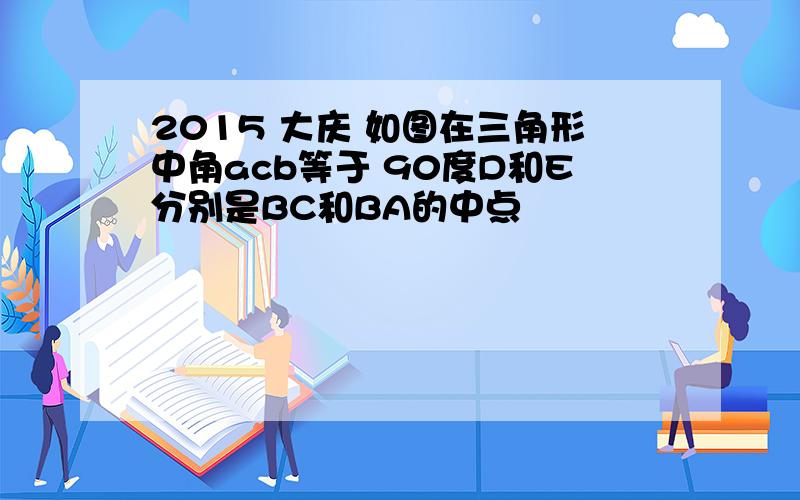 2015 大庆 如图在三角形中角acb等于 90度D和E分别是BC和BA的中点