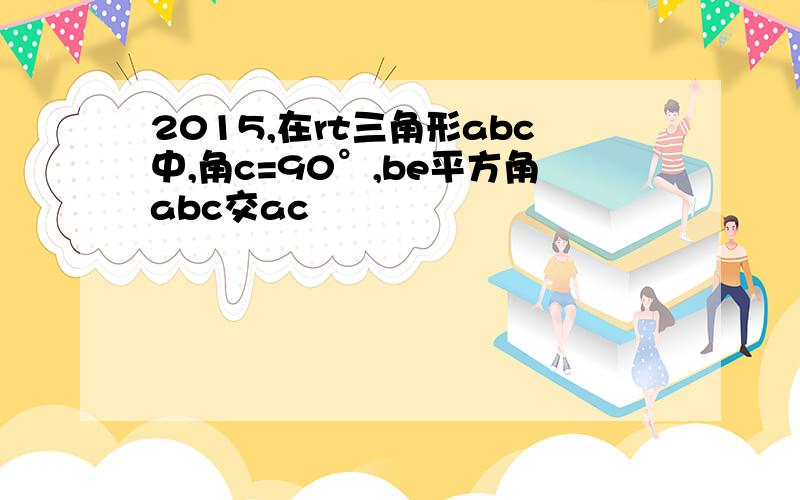 2015,在rt三角形abc中,角c=90°,be平方角abc交ac