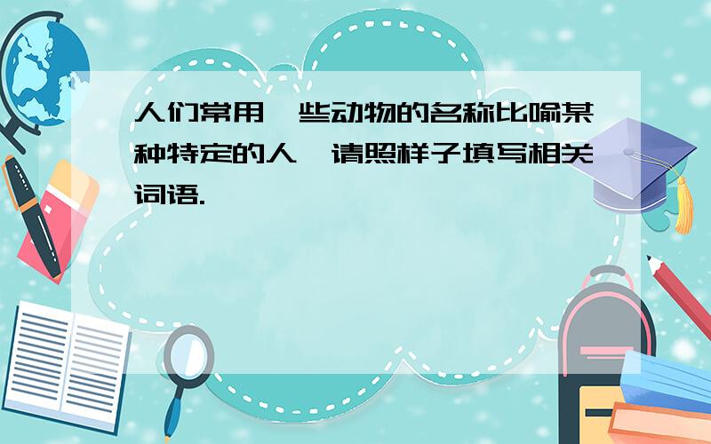 人们常用一些动物的名称比喻某种特定的人,请照样子填写相关词语.