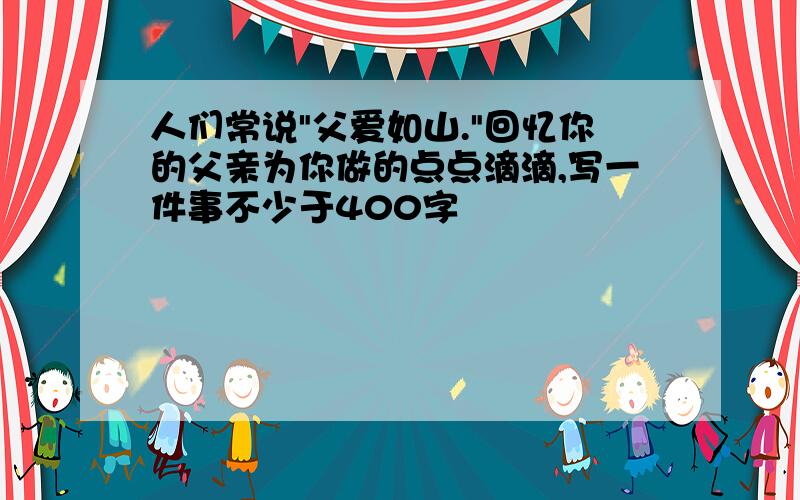 人们常说"父爱如山."回忆你的父亲为你做的点点滴滴,写一件事不少于400字