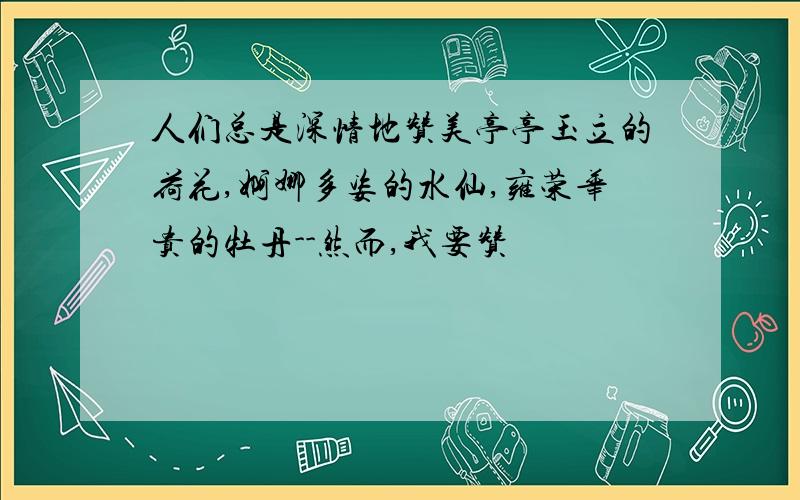 人们总是深情地赞美亭亭玉立的荷花,婀娜多姿的水仙,雍荣华贵的牡丹--然而,我要赞