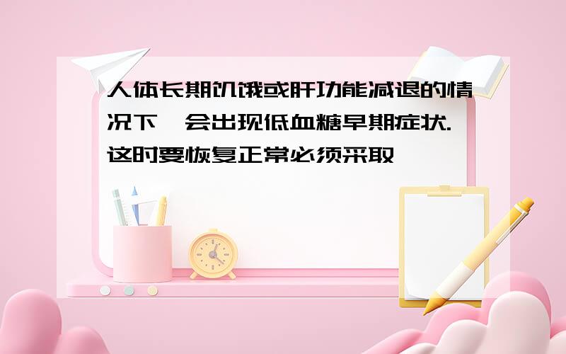 人体长期饥饿或肝功能减退的情况下,会出现低血糖早期症状.这时要恢复正常必须采取