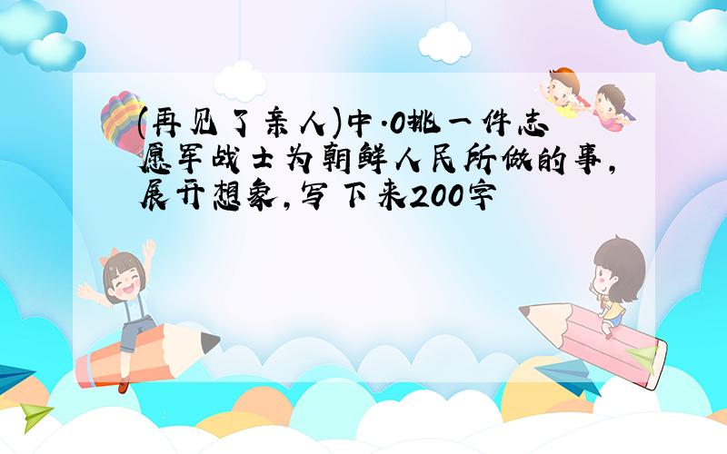 (再见了亲人)中.0挑一件志愿军战士为朝鲜人民所做的事,展开想象,写下来200字