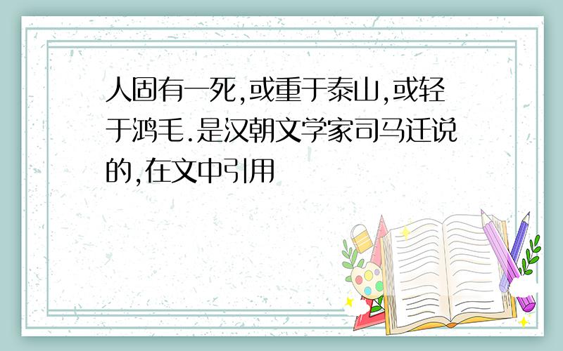 人固有一死,或重于泰山,或轻于鸿毛.是汉朝文学家司马迁说的,在文中引用