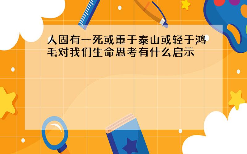 人固有一死或重于泰山或轻于鸿毛对我们生命思考有什么启示