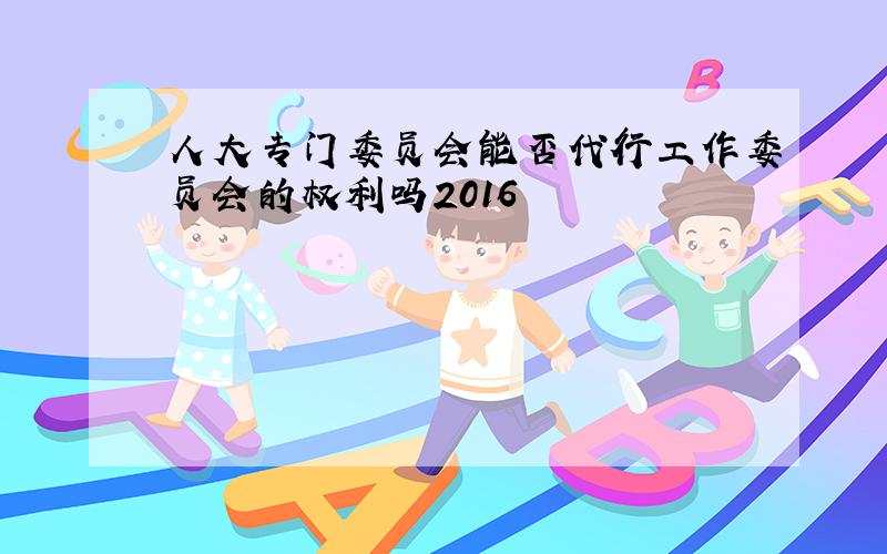 人大专门委员会能否代行工作委员会的权利吗2016