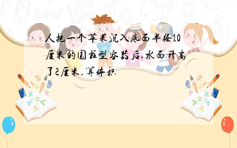 人把一个苹果沉入底面半径10厘米的圆柱型容器后,水面升高了2厘米.算体积