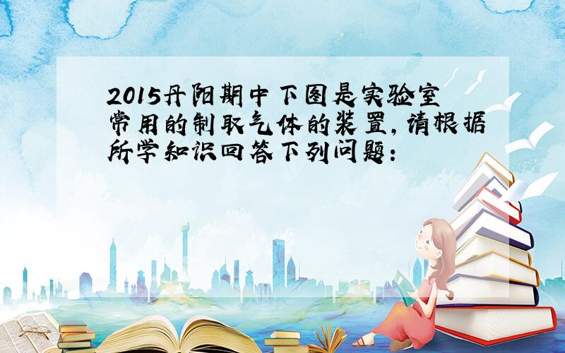 2015丹阳期中下图是实验室常用的制取气体的装置,请根据所学知识回答下列问题: