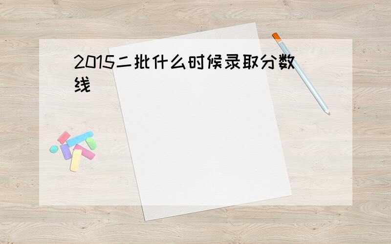 2015二批什么时候录取分数线