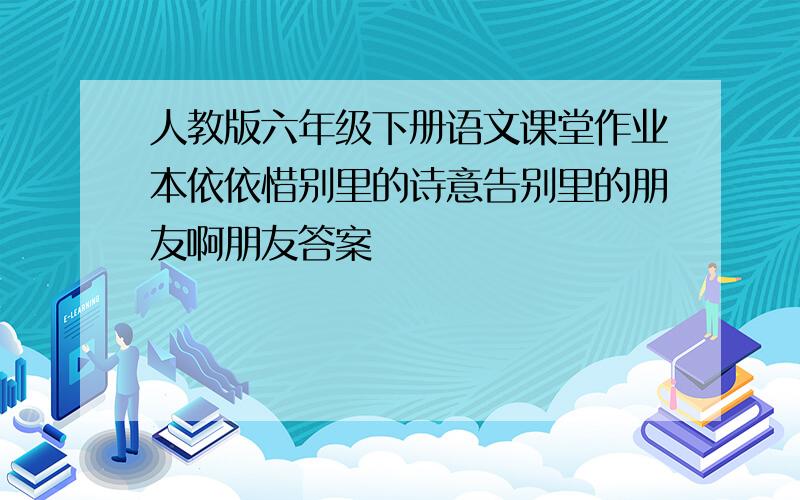 人教版六年级下册语文课堂作业本依依惜别里的诗意告别里的朋友啊朋友答案