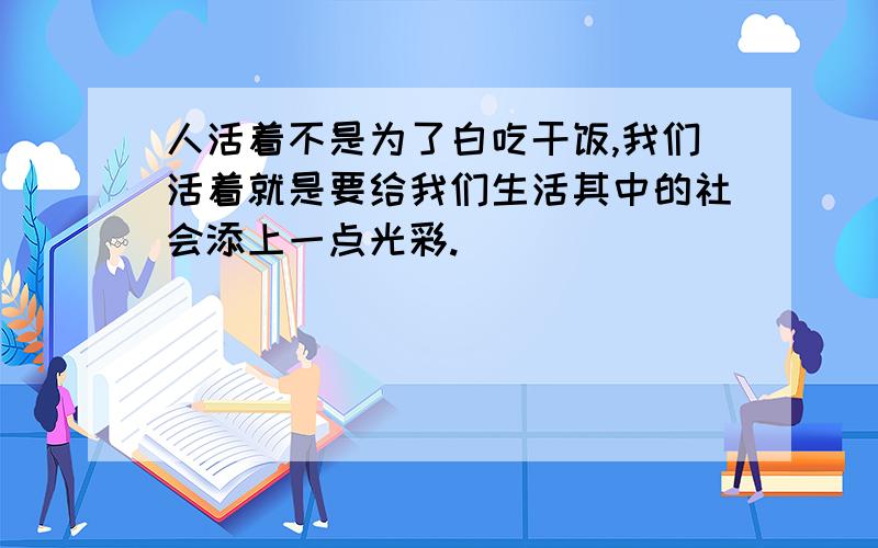 人活着不是为了白吃干饭,我们活着就是要给我们生活其中的社会添上一点光彩.