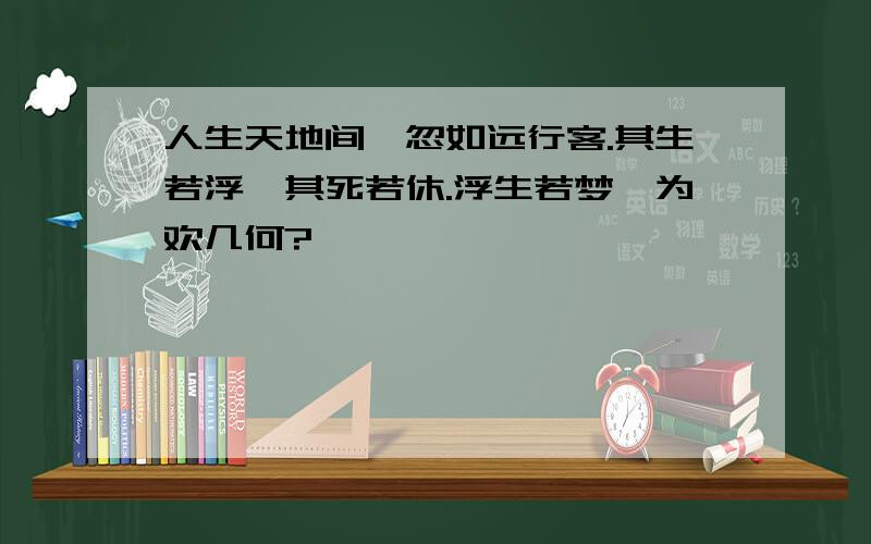 人生天地间,忽如远行客.其生若浮,其死若休.浮生若梦,为欢几何?