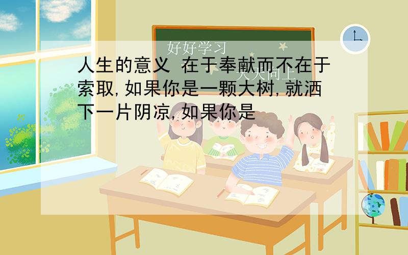 人生的意义 在于奉献而不在于索取,如果你是一颗大树,就洒下一片阴凉,如果你是