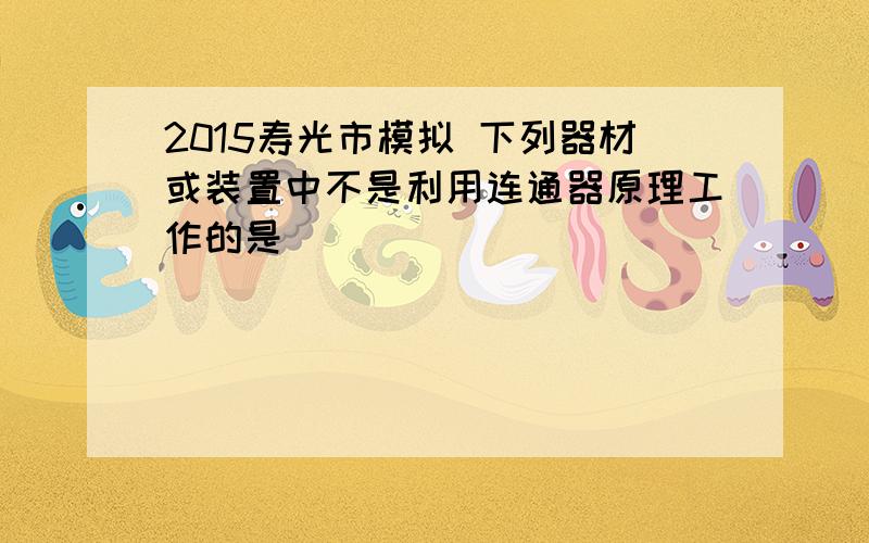 2015寿光市模拟 下列器材或装置中不是利用连通器原理工作的是