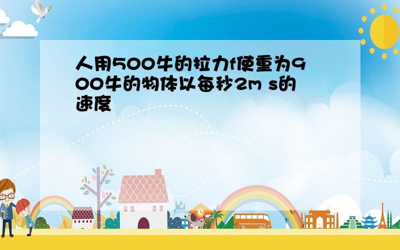 人用500牛的拉力f使重为900牛的物体以每秒2m s的速度