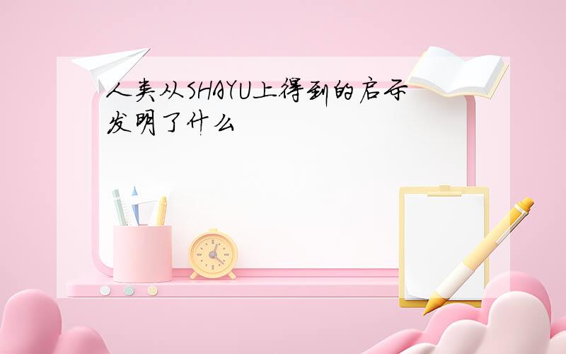 人类从SHAYU上得到的启示发明了什么