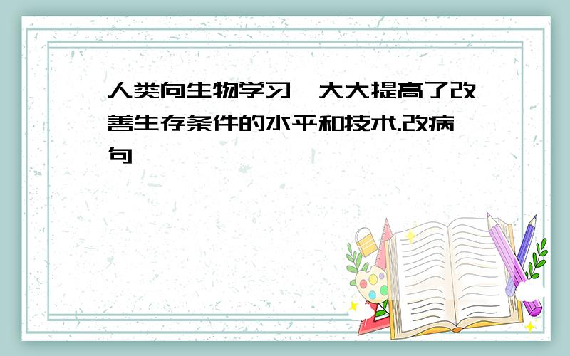 人类向生物学习,大大提高了改善生存条件的水平和技术.改病句