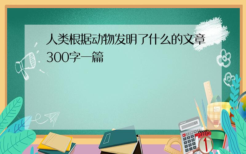 人类根据动物发明了什么的文章300字一篇