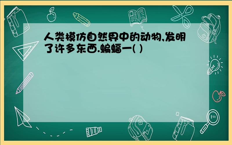 人类模仿自然界中的动物,发明了许多东西.蝙蝠一( )