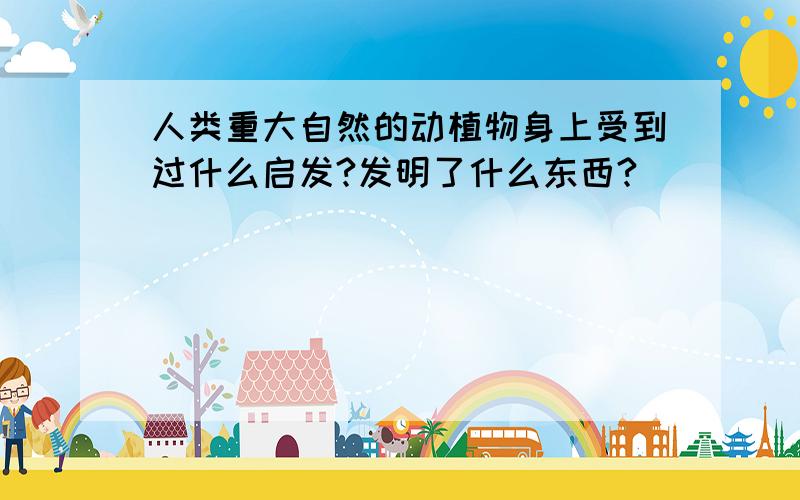 人类重大自然的动植物身上受到过什么启发?发明了什么东西?