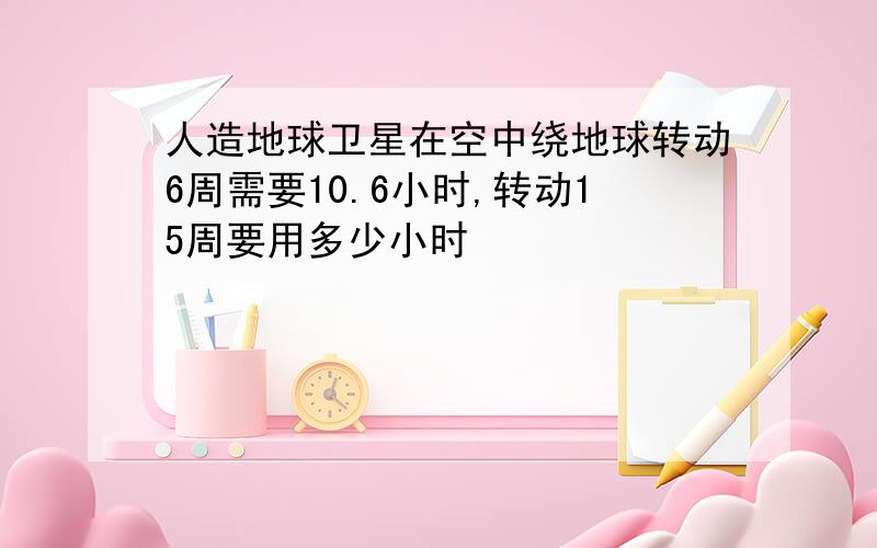 人造地球卫星在空中绕地球转动6周需要10.6小时,转动15周要用多少小时