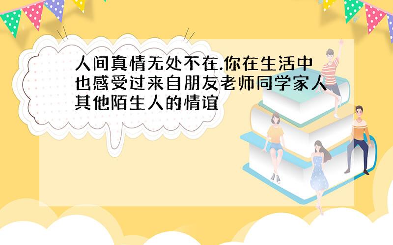 人间真情无处不在.你在生活中也感受过来自朋友老师同学家人其他陌生人的情谊