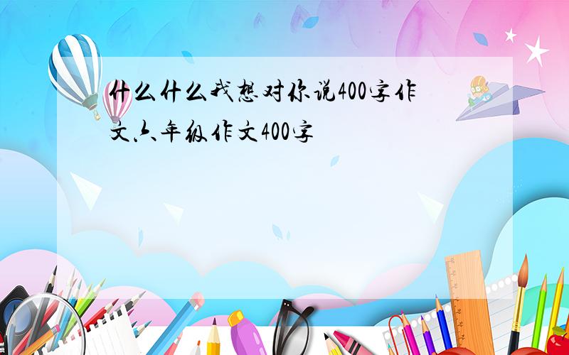 什么什么我想对你说400字作文六年级作文400字