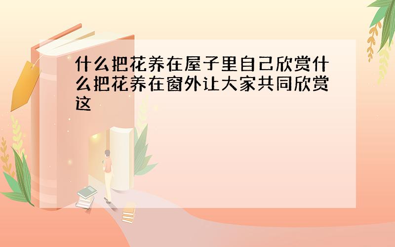 什么把花养在屋子里自己欣赏什么把花养在窗外让大家共同欣赏这