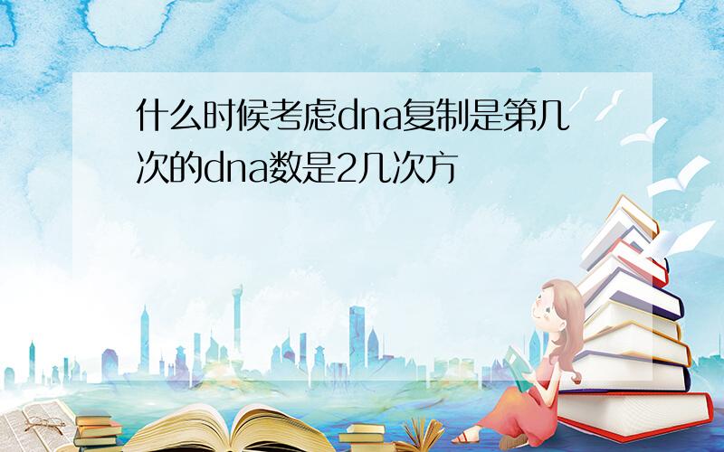 什么时候考虑dna复制是第几次的dna数是2几次方