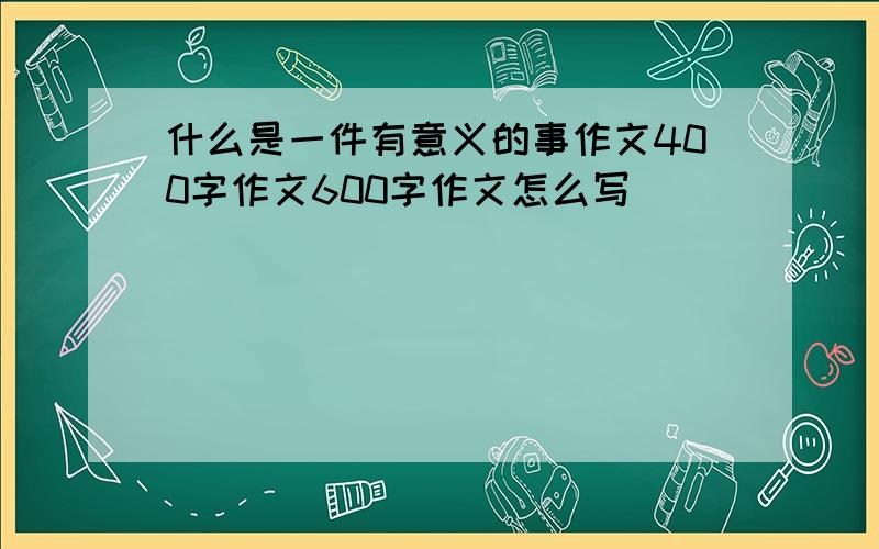 什么是一件有意义的事作文400字作文600字作文怎么写