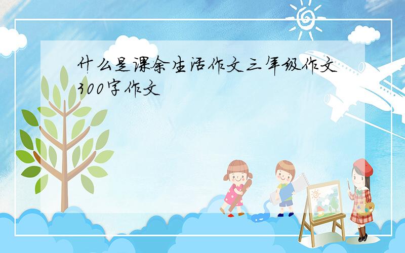 什么是课余生活作文三年级作文300字作文