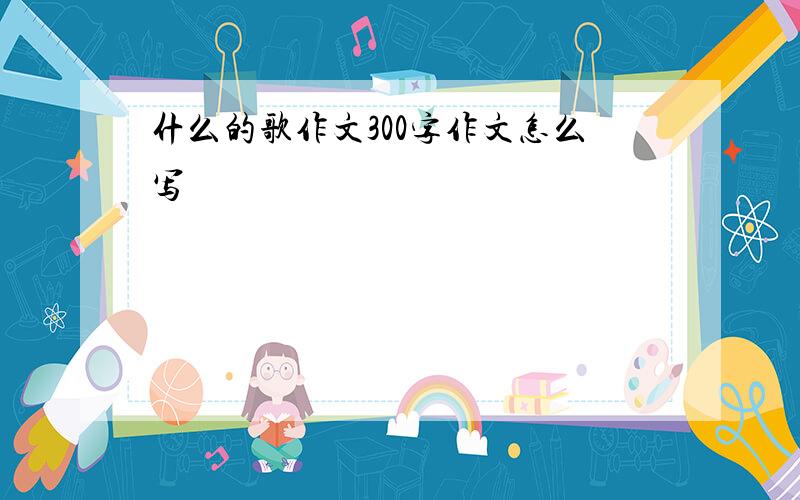 什么的歌作文300字作文怎么写